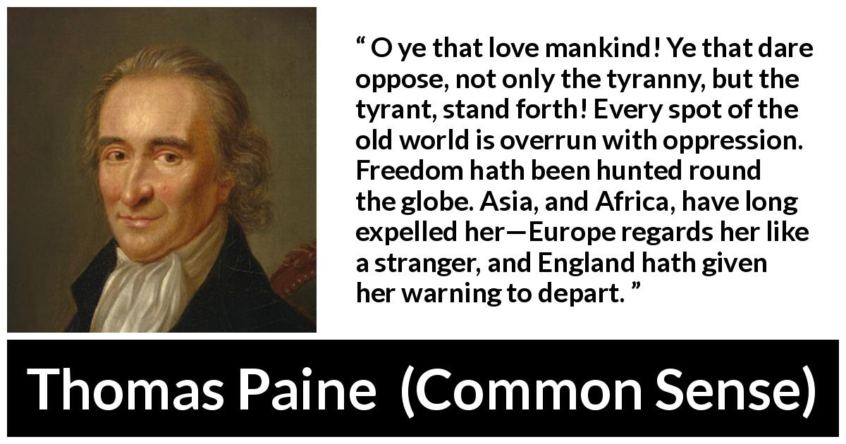 Thomas Paine quote about freedom from Common Sense - O ye that love mankind! Ye that dare oppose, not only the tyranny, but the tyrant, stand forth! Every spot of the old world is overrun with oppression. Freedom hath been hunted round the globe. Asia, and Africa, have long expelled her—Europe regards her like a stranger, and England hath given her warning to depart.