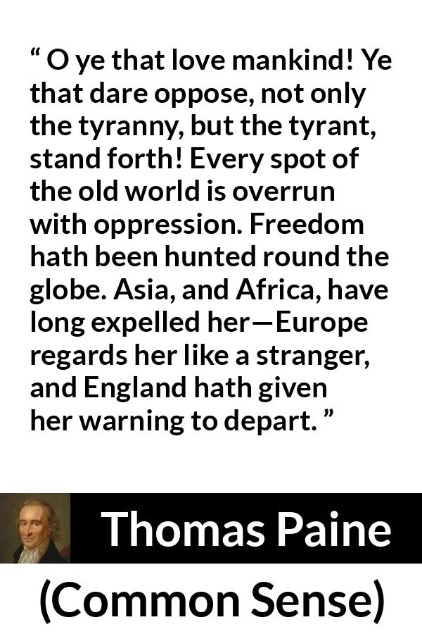 Thomas Paine quote about freedom from Common Sense - O ye that love mankind! Ye that dare oppose, not only the tyranny, but the tyrant, stand forth! Every spot of the old world is overrun with oppression. Freedom hath been hunted round the globe. Asia, and Africa, have long expelled her—Europe regards her like a stranger, and England hath given her warning to depart.