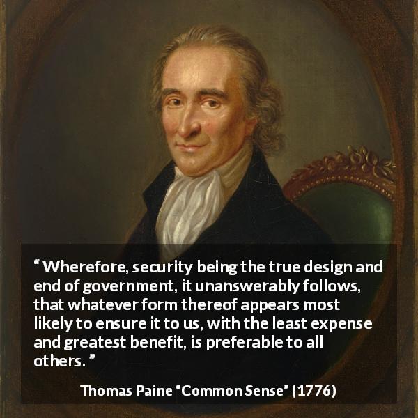 Thomas Paine quote about government from Common Sense - Wherefore, security being the true design and end of government, it unanswerably follows, that whatever form thereof appears most likely to ensure it to us, with the least expense and greatest benefit, is preferable to all others.