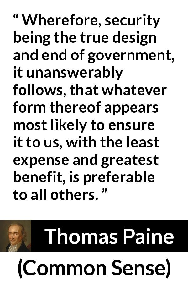 Thomas Paine quote about government from Common Sense - Wherefore, security being the true design and end of government, it unanswerably follows, that whatever form thereof appears most likely to ensure it to us, with the least expense and greatest benefit, is preferable to all others.