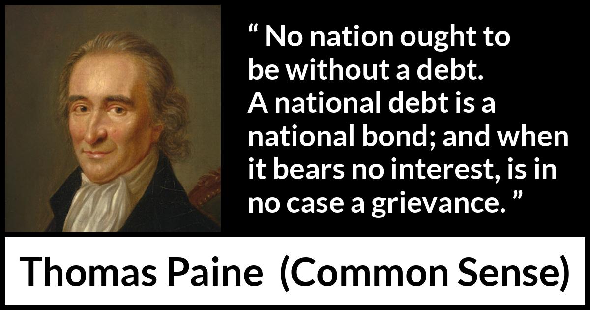 Thomas Paine quote about interest from Common Sense - No nation ought to be without a debt. A national debt is a national bond; and when it bears no interest, is in no case a grievance.