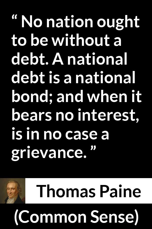 Thomas Paine quote about interest from Common Sense - No nation ought to be without a debt. A national debt is a national bond; and when it bears no interest, is in no case a grievance.