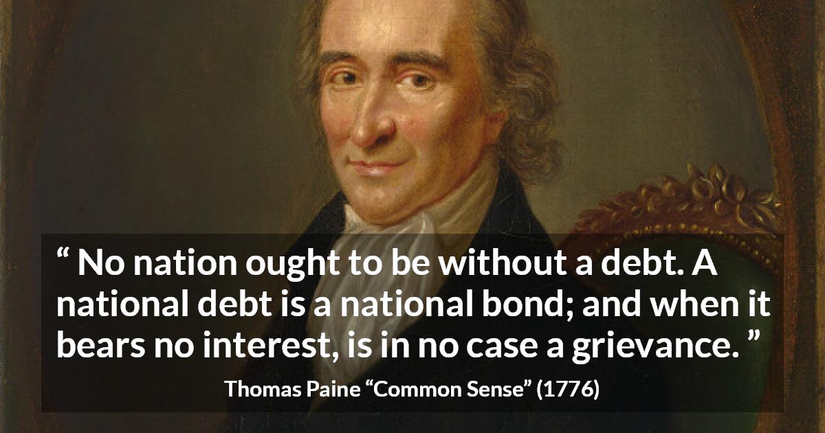 Thomas Paine quote about interest from Common Sense - No nation ought to be without a debt. A national debt is a national bond; and when it bears no interest, is in no case a grievance.