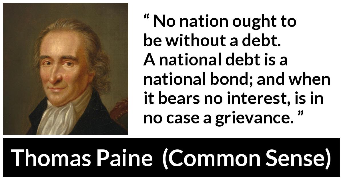 Thomas Paine quote about interest from Common Sense - No nation ought to be without a debt. A national debt is a national bond; and when it bears no interest, is in no case a grievance.