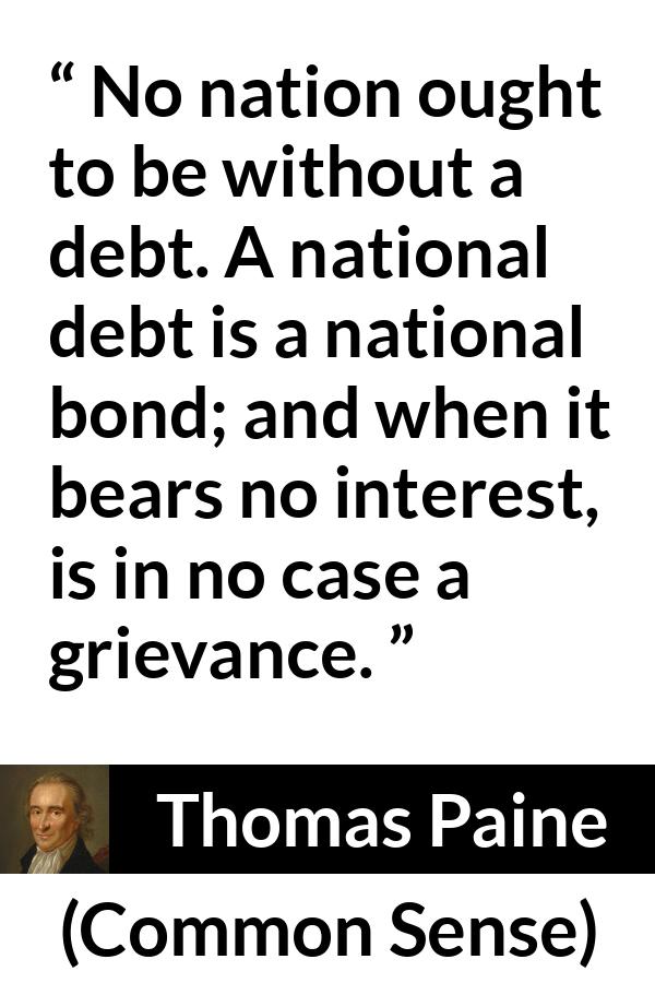 Thomas Paine quote about interest from Common Sense - No nation ought to be without a debt. A national debt is a national bond; and when it bears no interest, is in no case a grievance.