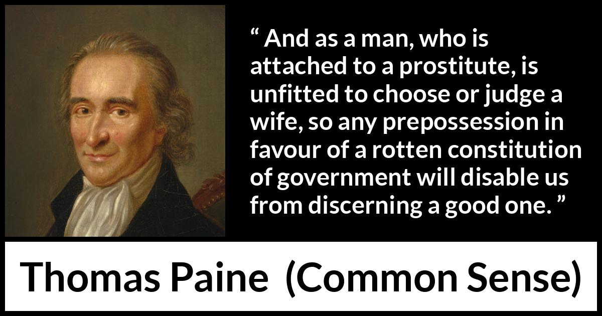 Thomas Paine quote about judgement from Common Sense - And as a man, who is attached to a prostitute, is unfitted to choose or judge a wife, so any prepossession in favour of a rotten constitution of government will disable us from discerning a good one.