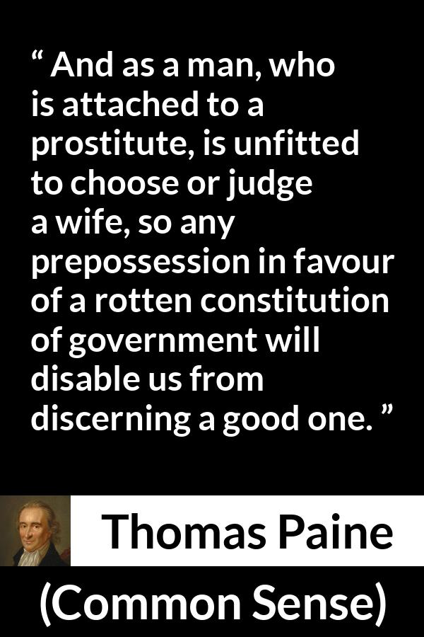 Thomas Paine quote about judgement from Common Sense - And as a man, who is attached to a prostitute, is unfitted to choose or judge a wife, so any prepossession in favour of a rotten constitution of government will disable us from discerning a good one.