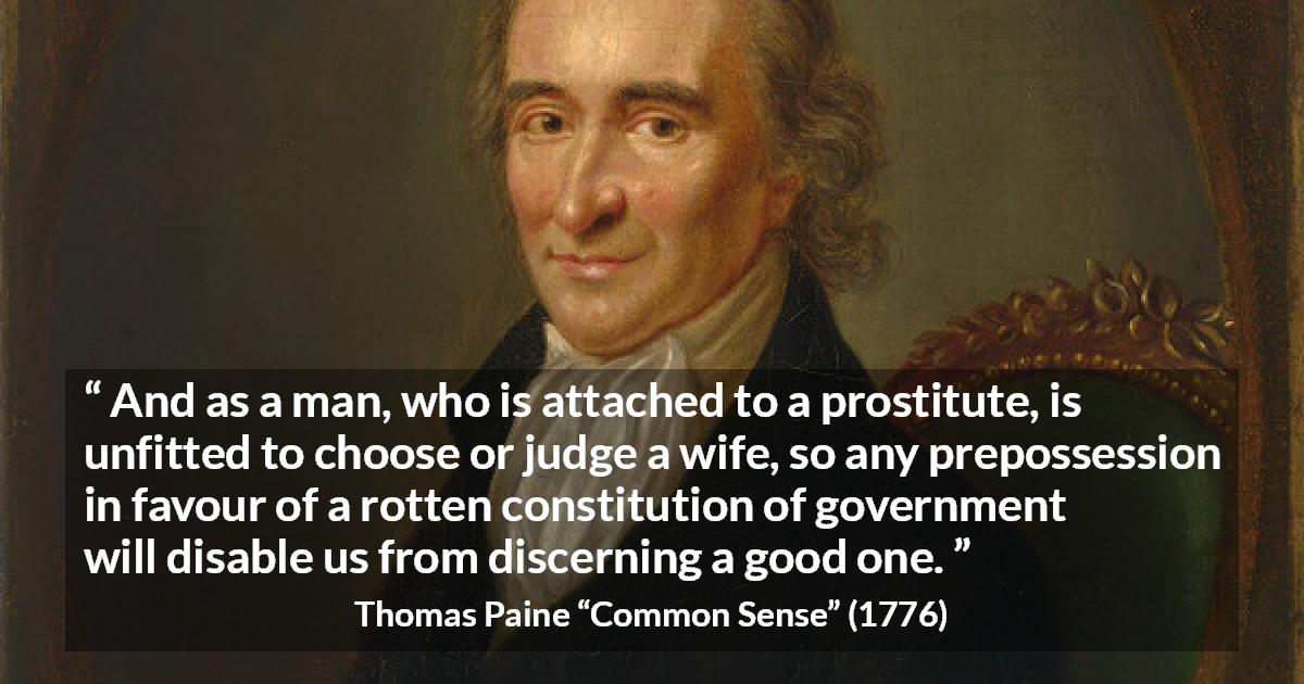 Thomas Paine quote about judgement from Common Sense - And as a man, who is attached to a prostitute, is unfitted to choose or judge a wife, so any prepossession in favour of a rotten constitution of government will disable us from discerning a good one.