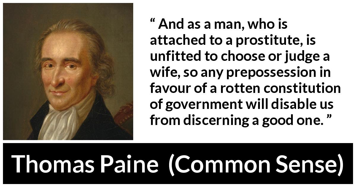 Thomas Paine quote about judgement from Common Sense - And as a man, who is attached to a prostitute, is unfitted to choose or judge a wife, so any prepossession in favour of a rotten constitution of government will disable us from discerning a good one.