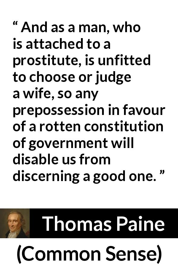 Thomas Paine quote about judgement from Common Sense - And as a man, who is attached to a prostitute, is unfitted to choose or judge a wife, so any prepossession in favour of a rotten constitution of government will disable us from discerning a good one.
