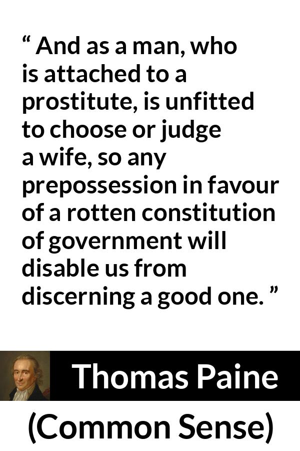 Thomas Paine quote about judgement from Common Sense - And as a man, who is attached to a prostitute, is unfitted to choose or judge a wife, so any prepossession in favour of a rotten constitution of government will disable us from discerning a good one.