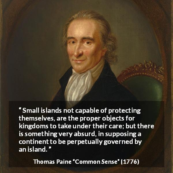Thomas Paine quote about kingdom from Common Sense - Small islands not capable of protecting themselves, are the proper objects for kingdoms to take under their care; but there is something very absurd, in supposing a continent to be perpetually governed by an island.