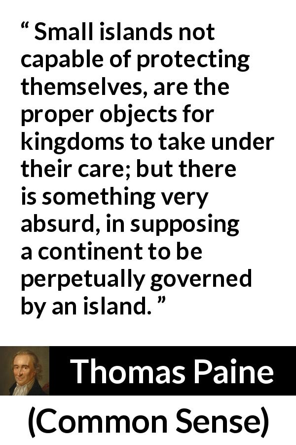 Thomas Paine quote about kingdom from Common Sense - Small islands not capable of protecting themselves, are the proper objects for kingdoms to take under their care; but there is something very absurd, in supposing a continent to be perpetually governed by an island.