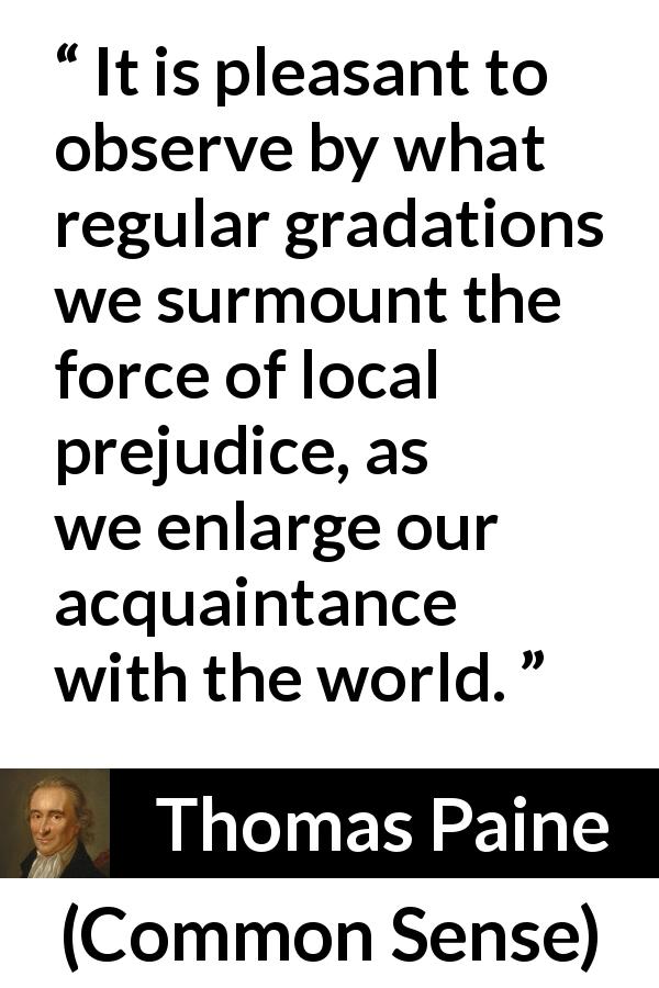 Thomas Paine quote about knowledge from Common Sense - It is pleasant to observe by what regular gradations we surmount the force of local prejudice, as we enlarge our acquaintance with the world.
