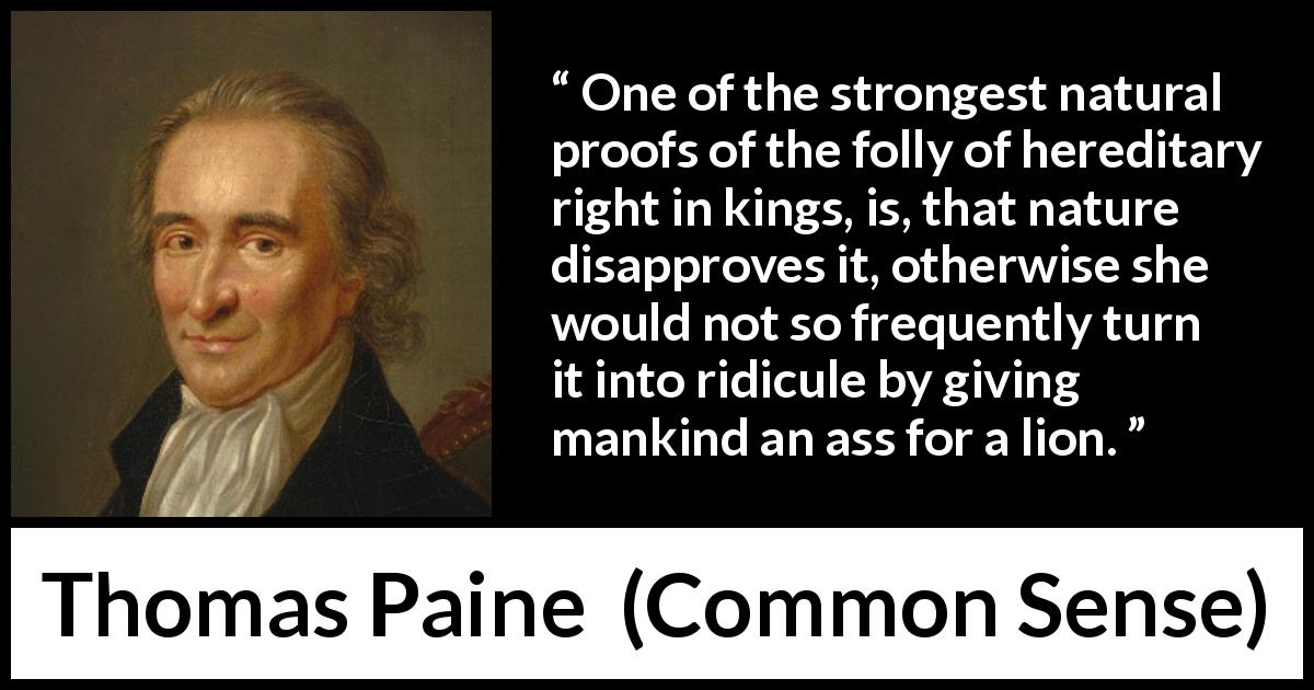 Thomas Paine quote about monarchy from Common Sense - One of the strongest natural proofs of the folly of hereditary right in kings, is, that nature disapproves it, otherwise she would not so frequently turn it into ridicule by giving mankind an ass for a lion.