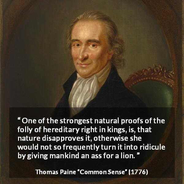 Thomas Paine quote about monarchy from Common Sense - One of the strongest natural proofs of the folly of hereditary right in kings, is, that nature disapproves it, otherwise she would not so frequently turn it into ridicule by giving mankind an ass for a lion.