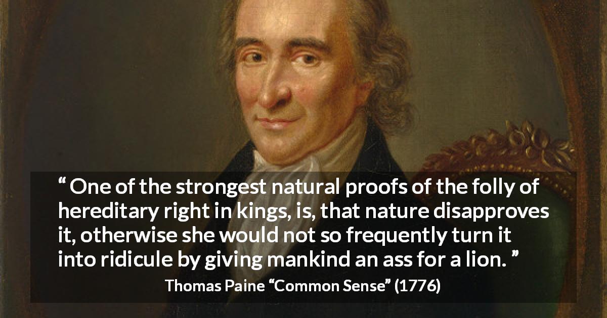 Thomas Paine quote about monarchy from Common Sense - One of the strongest natural proofs of the folly of hereditary right in kings, is, that nature disapproves it, otherwise she would not so frequently turn it into ridicule by giving mankind an ass for a lion.