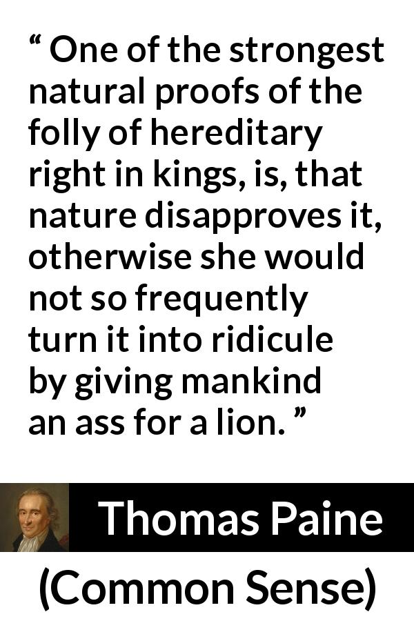 Thomas Paine quote about monarchy from Common Sense - One of the strongest natural proofs of the folly of hereditary right in kings, is, that nature disapproves it, otherwise she would not so frequently turn it into ridicule by giving mankind an ass for a lion.
