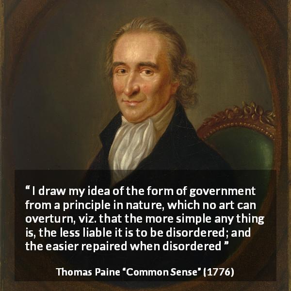 Thomas Paine quote about simplicity from Common Sense - I draw my idea of the form of government from a principle in nature, which no art can overturn, viz. that the more simple any thing is, the less liable it is to be disordered; and the easier repaired when disordered