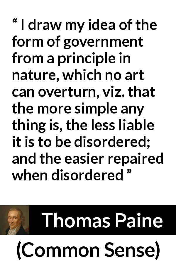 Thomas Paine quote about simplicity from Common Sense - I draw my idea of the form of government from a principle in nature, which no art can overturn, viz. that the more simple any thing is, the less liable it is to be disordered; and the easier repaired when disordered