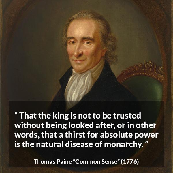 Thomas Paine quote about trust from Common Sense - That the king is not to be trusted without being looked after, or in other words, that a thirst for absolute power is the natural disease of monarchy.