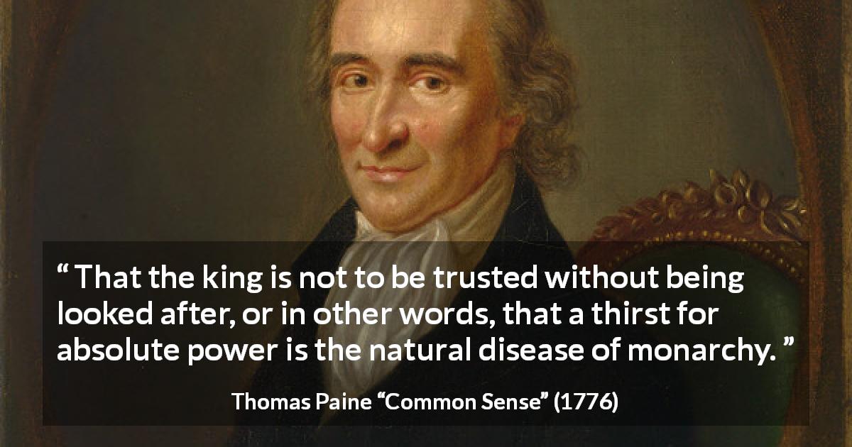 Thomas Paine quote about trust from Common Sense - That the king is not to be trusted without being looked after, or in other words, that a thirst for absolute power is the natural disease of monarchy.