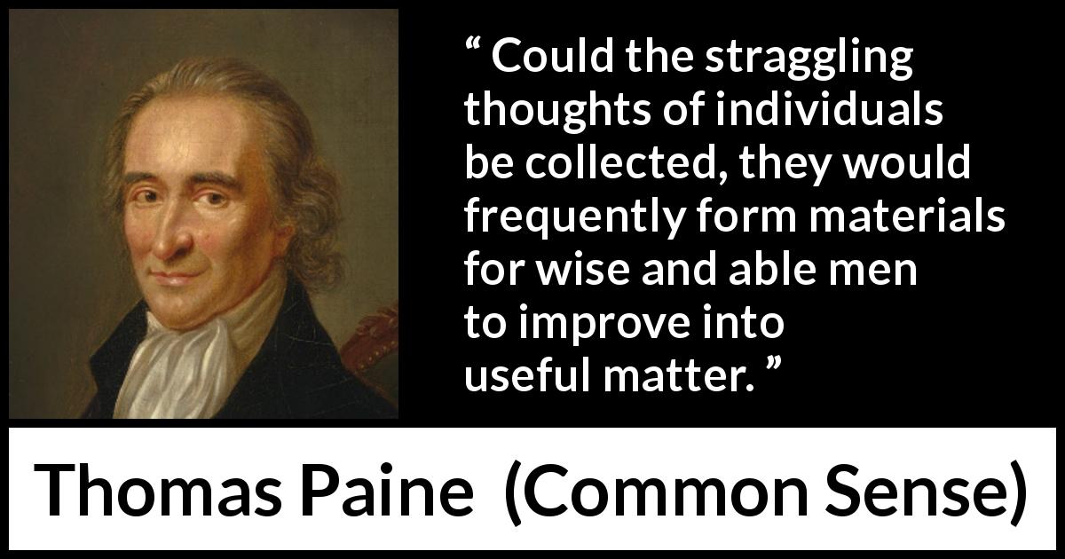Thomas Paine quote about wisdom from Common Sense - Could the straggling thoughts of individuals be collected, they would frequently form materials for wise and able men to improve into useful matter.