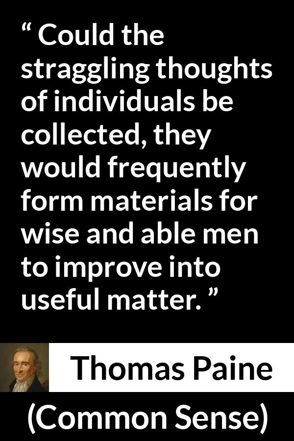 Thomas Paine quote about wisdom from Common Sense - Could the straggling thoughts of individuals be collected, they would frequently form materials for wise and able men to improve into useful matter.