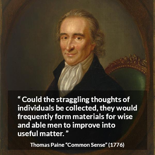 Thomas Paine quote about wisdom from Common Sense - Could the straggling thoughts of individuals be collected, they would frequently form materials for wise and able men to improve into useful matter.