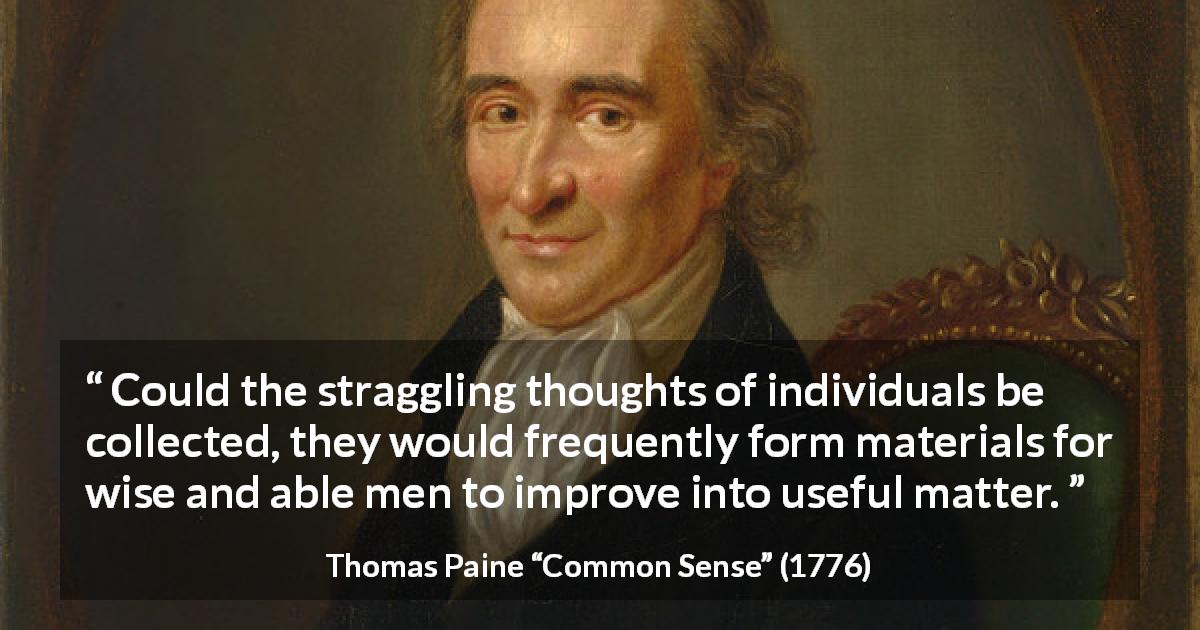 Thomas Paine quote about wisdom from Common Sense - Could the straggling thoughts of individuals be collected, they would frequently form materials for wise and able men to improve into useful matter.
