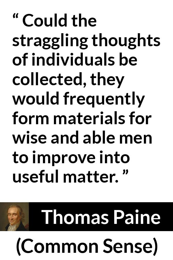 Thomas Paine quote about wisdom from Common Sense - Could the straggling thoughts of individuals be collected, they would frequently form materials for wise and able men to improve into useful matter.