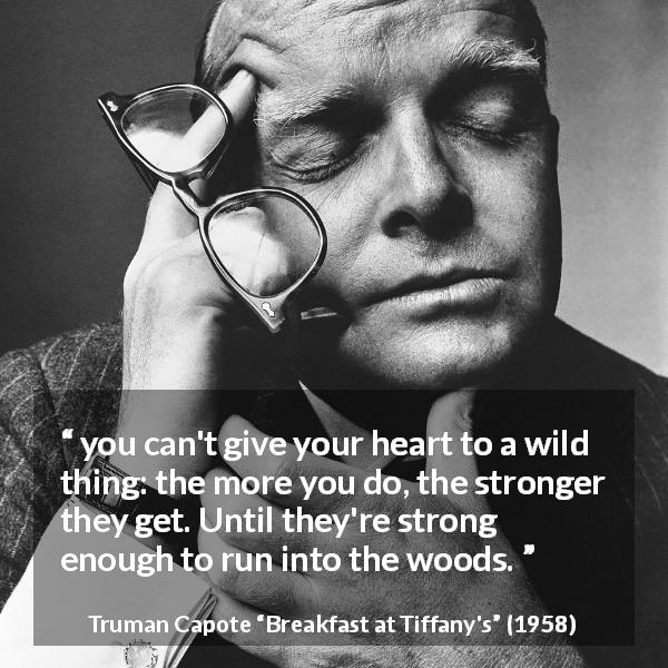 Truman Capote quote about heartbreak from Breakfast at Tiffany's - you can't give your heart to a wild thing: the more you do, the stronger they get. Until they're strong enough to run into the woods.