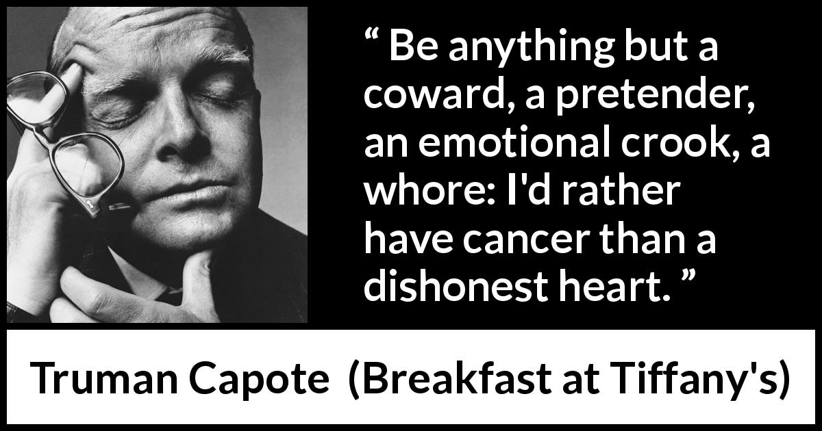 Truman Capote quote about honesty from Breakfast at Tiffany's - Be anything but a coward, a pretender, an emotional crook, a whore: I'd rather have cancer than a dishonest heart.