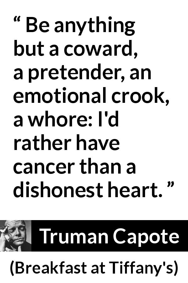 Truman Capote quote about honesty from Breakfast at Tiffany's - Be anything but a coward, a pretender, an emotional crook, a whore: I'd rather have cancer than a dishonest heart.