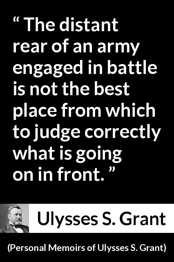 Ulysses S. Grant quote about battle from Personal Memoirs of Ulysses S. Grant - The distant rear of an army engaged in battle is not the best place from which to judge correctly what is going on in front.