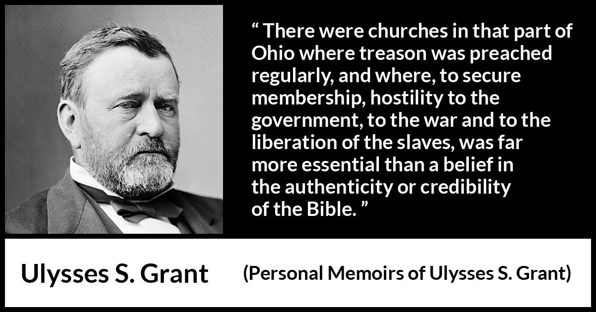 Ulysses S. Grant quote about belief from Personal Memoirs of Ulysses S. Grant - There were churches in that part of Ohio where treason was preached regularly, and where, to secure membership, hostility to the government, to the war and to the liberation of the slaves, was far more essential than a belief in the authenticity or credibility of the Bible.