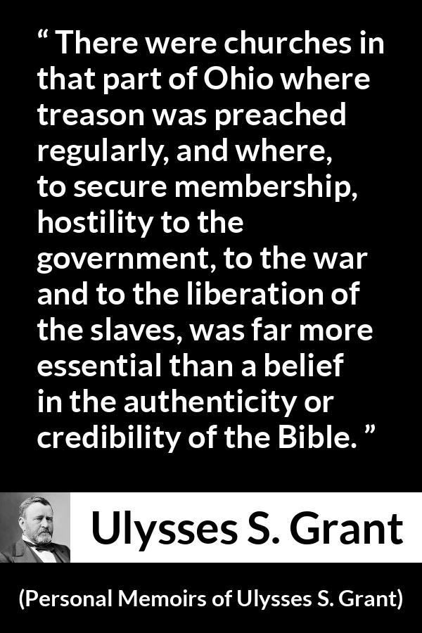 Ulysses S. Grant quote about belief from Personal Memoirs of Ulysses S. Grant - There were churches in that part of Ohio where treason was preached regularly, and where, to secure membership, hostility to the government, to the war and to the liberation of the slaves, was far more essential than a belief in the authenticity or credibility of the Bible.