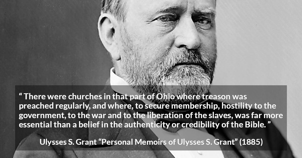 Ulysses S. Grant quote about belief from Personal Memoirs of Ulysses S. Grant - There were churches in that part of Ohio where treason was preached regularly, and where, to secure membership, hostility to the government, to the war and to the liberation of the slaves, was far more essential than a belief in the authenticity or credibility of the Bible.