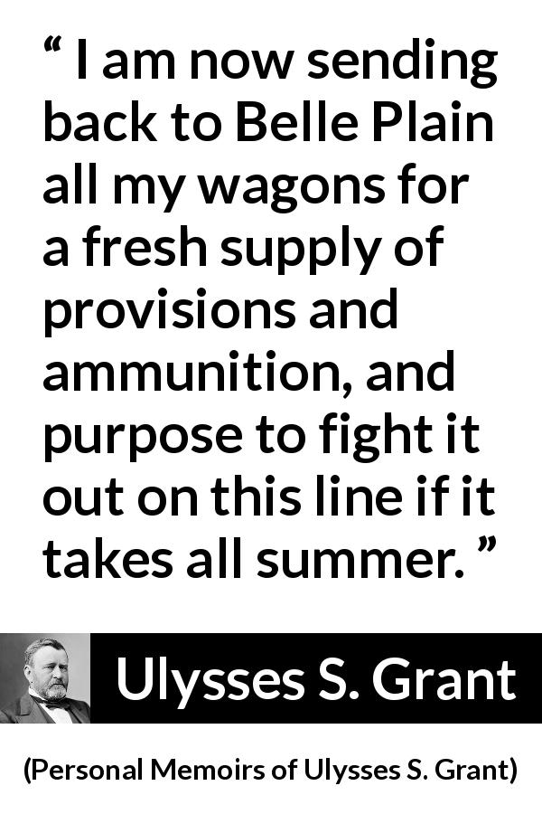Ulysses S. Grant quote about fight from Personal Memoirs of Ulysses S. Grant - I am now sending back to Belle Plain all my wagons for a fresh supply of provisions and ammunition, and purpose to fight it out on this line if it takes all summer.
