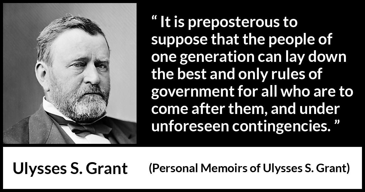 Ulysses S. Grant quote about future from Personal Memoirs of Ulysses S. Grant - It is preposterous to suppose that the people of one generation can lay down the best and only rules of government for all who are to come after them, and under unforeseen contingencies.