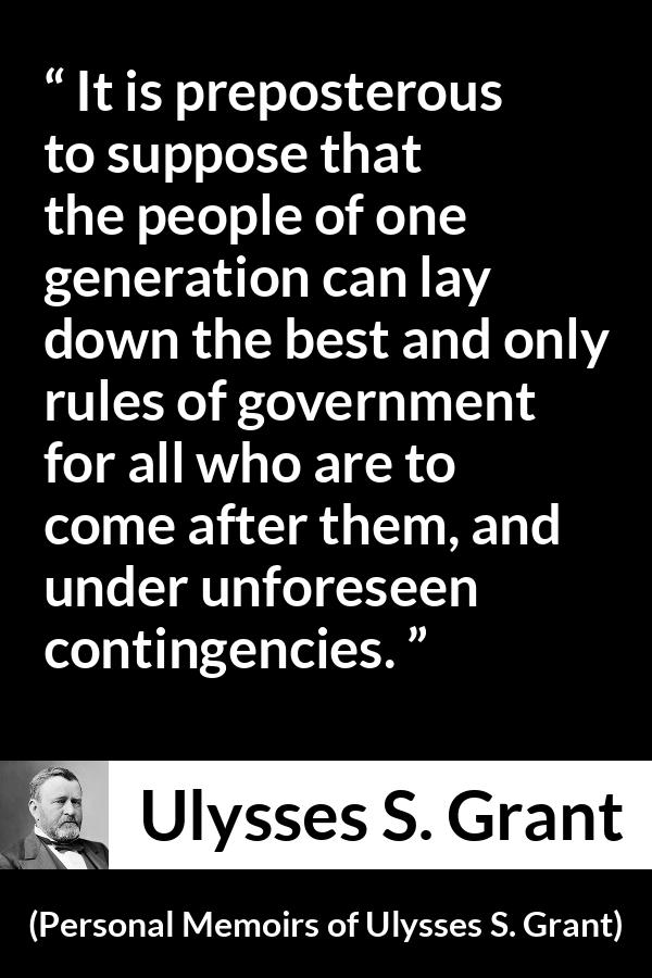 Ulysses S. Grant quote about future from Personal Memoirs of Ulysses S. Grant - It is preposterous to suppose that the people of one generation can lay down the best and only rules of government for all who are to come after them, and under unforeseen contingencies.