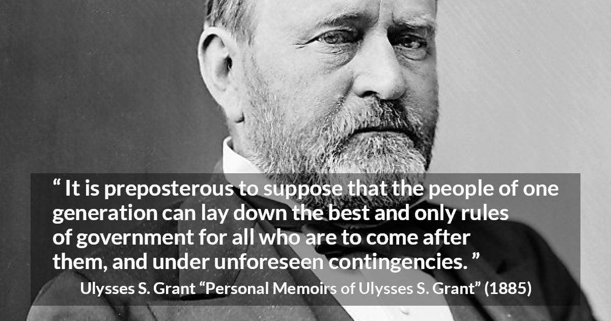 Ulysses S. Grant quote about future from Personal Memoirs of Ulysses S. Grant - It is preposterous to suppose that the people of one generation can lay down the best and only rules of government for all who are to come after them, and under unforeseen contingencies.