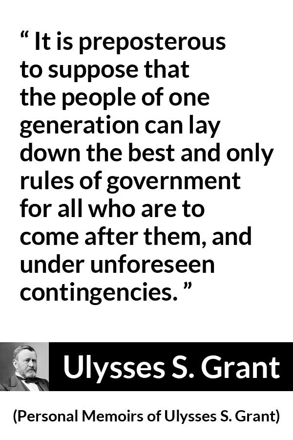 Ulysses S. Grant quote about future from Personal Memoirs of Ulysses S. Grant - It is preposterous to suppose that the people of one generation can lay down the best and only rules of government for all who are to come after them, and under unforeseen contingencies.