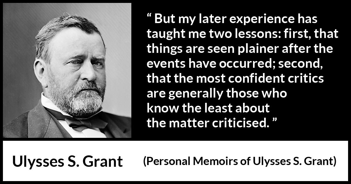 Ulysses S. Grant quote about knowledge from Personal Memoirs of Ulysses S. Grant - But my later experience has taught me two lessons: first, that things are seen plainer after the events have occurred; second, that the most confident critics are generally those who know the least about the matter criticised.