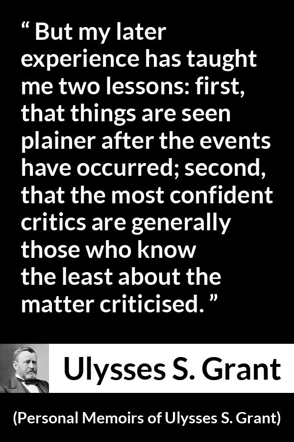 Ulysses S. Grant quote about knowledge from Personal Memoirs of Ulysses S. Grant - But my later experience has taught me two lessons: first, that things are seen plainer after the events have occurred; second, that the most confident critics are generally those who know the least about the matter criticised.