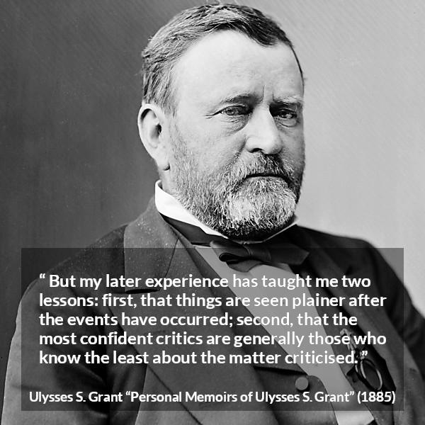 Ulysses S. Grant quote about knowledge from Personal Memoirs of Ulysses S. Grant - But my later experience has taught me two lessons: first, that things are seen plainer after the events have occurred; second, that the most confident critics are generally those who know the least about the matter criticised.