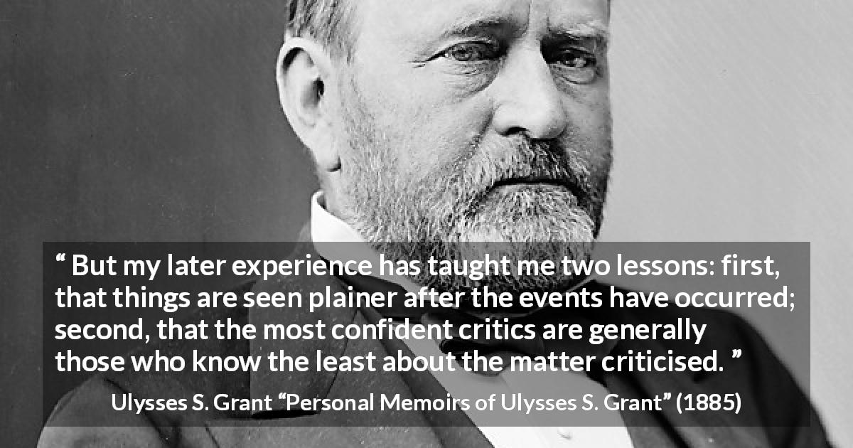 Ulysses S. Grant quote about knowledge from Personal Memoirs of Ulysses S. Grant - But my later experience has taught me two lessons: first, that things are seen plainer after the events have occurred; second, that the most confident critics are generally those who know the least about the matter criticised.