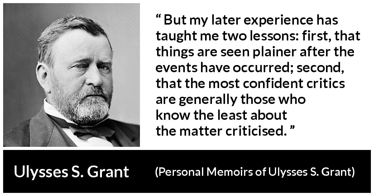 Ulysses S. Grant quote about knowledge from Personal Memoirs of Ulysses S. Grant - But my later experience has taught me two lessons: first, that things are seen plainer after the events have occurred; second, that the most confident critics are generally those who know the least about the matter criticised.
