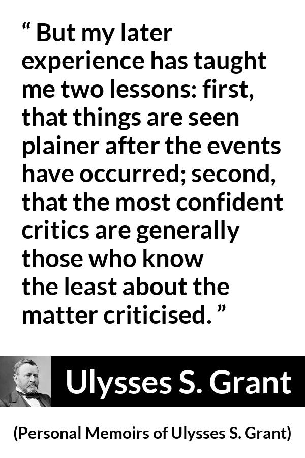 Ulysses S. Grant quote about knowledge from Personal Memoirs of Ulysses S. Grant - But my later experience has taught me two lessons: first, that things are seen plainer after the events have occurred; second, that the most confident critics are generally those who know the least about the matter criticised.