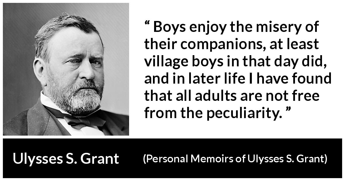 Ulysses S. Grant quote about misery from Personal Memoirs of Ulysses S. Grant - Boys enjoy the misery of their companions, at least village boys in that day did, and in later life I have found that all adults are not free from the peculiarity.